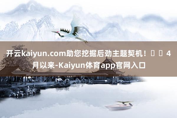 开云kaiyun.com助您挖掘后劲主题契机！		　　4月以来-Kaiyun体育app官网入口