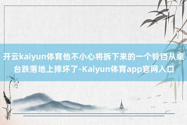 开云kaiyun体育他不小心将拆下来的一个铃铛从桌台跌落地上摔坏了-Kaiyun体育app官网入口
