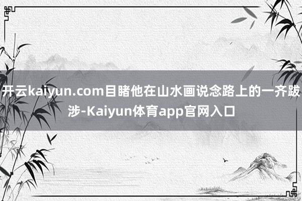 开云kaiyun.com目睹他在山水画说念路上的一齐跋涉-Kaiyun体育app官网入口