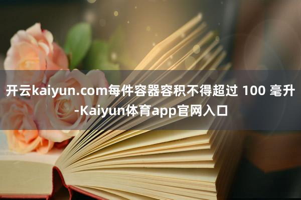 开云kaiyun.com每件容器容积不得超过 100 毫升-Kaiyun体育app官网入口