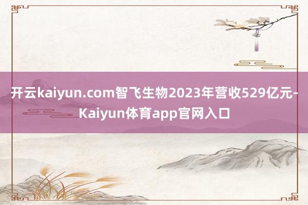 开云kaiyun.com智飞生物2023年营收529亿元-Kaiyun体育app官网入口