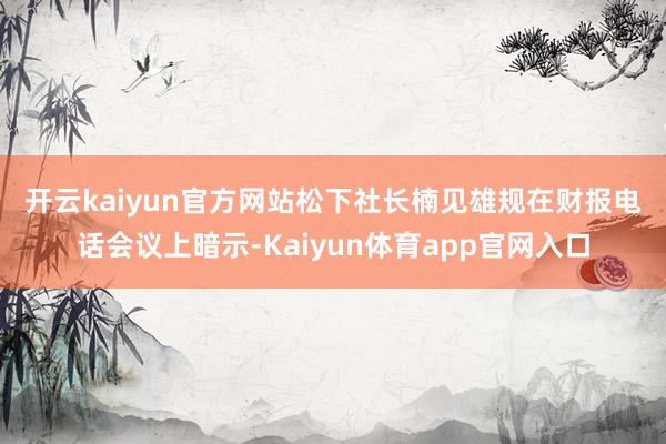 开云kaiyun官方网站　　松下社长楠见雄规在财报电话会议上暗示-Kaiyun体育app官网入口