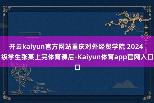 开云kaiyun官方网站重庆对外经贸学院 2024 级学生张某上完体育课后-Kaiyun体育app官网入口