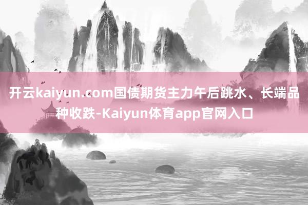 开云kaiyun.com国债期货主力午后跳水、长端品种收跌-Kaiyun体育app官网入口