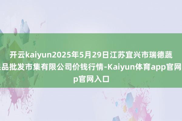 开云kaiyun2025年5月29日江苏宜兴市瑞德蔬菜果品批发市集有限公司价钱行情-Kaiyun体育app官网入口