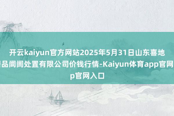 开云kaiyun官方网站2025年5月31日山东喜地农居品阛阓处置有限公司价钱行情-Kaiyun体育app官网入口