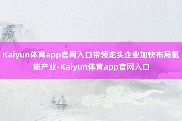 Kaiyun体育app官网入口带领龙头企业加快布局氢能产业-Kaiyun体育app官网入口