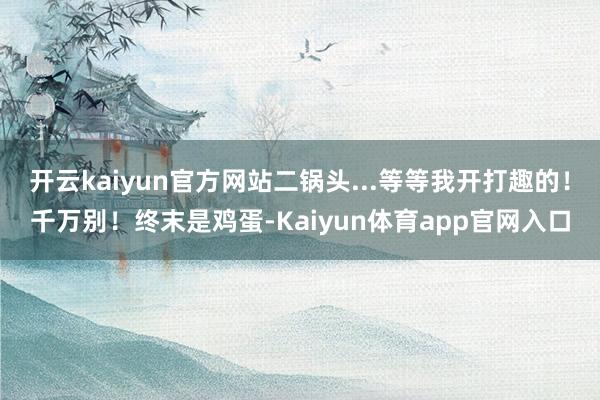 开云kaiyun官方网站二锅头...等等我开打趣的！千万别！终末是鸡蛋-Kaiyun体育app官网入口