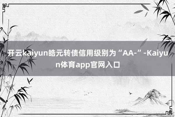 开云kaiyun皓元转债信用级别为“AA-”-Kaiyun体育app官网入口
