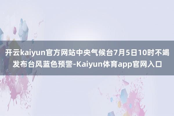 开云kaiyun官方网站中央气候台7月5日10时不竭发布台风蓝色预警-Kaiyun体育app官网入口