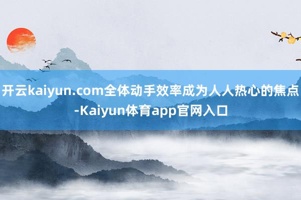 开云kaiyun.com全体动手效率成为人人热心的焦点-Kaiyun体育app官网入口
