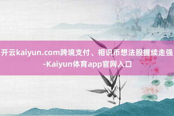 开云kaiyun.com跨境支付、相识币想法股握续走强-Kaiyun体育app官网入口