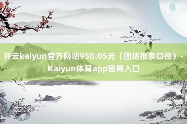 开云kaiyun官方网站950.05元（团结报表口径）-Kaiyun体育app官网入口