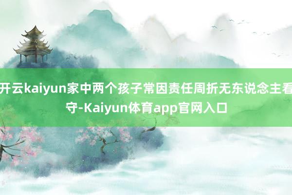 开云kaiyun家中两个孩子常因责任周折无东说念主看守-Kaiyun体育app官网入口