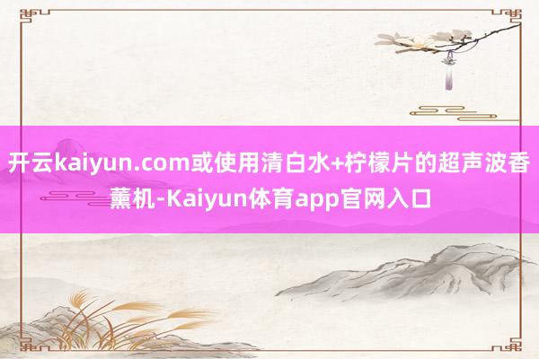 开云kaiyun.com或使用清白水+柠檬片的超声波香薰机-Kaiyun体育app官网入口