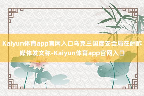 Kaiyun体育app官网入口乌克兰国度安全局在酬酢媒体发文称-Kaiyun体育app官网入口