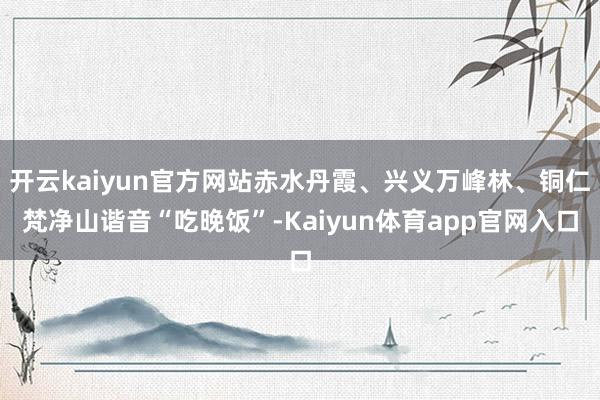 开云kaiyun官方网站赤水丹霞、兴义万峰林、铜仁梵净山谐音“吃晚饭”-Kaiyun体育app官网入口