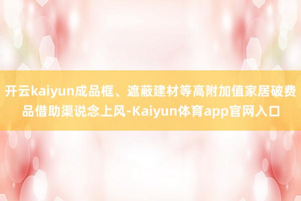 开云kaiyun成品框、遮蔽建材等高附加值家居破费品借助渠说念上风-Kaiyun体育app官网入口
