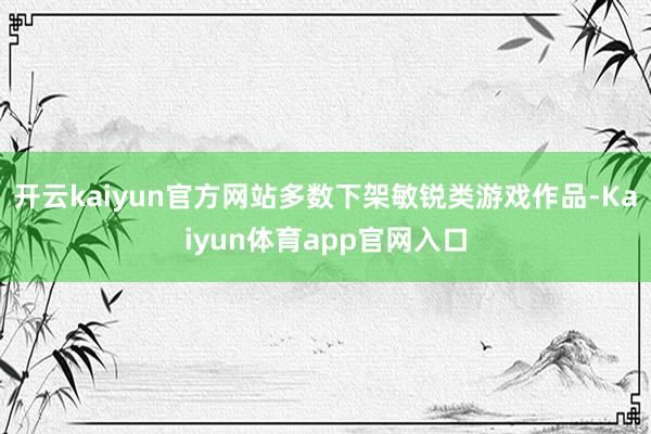 开云kaiyun官方网站多数下架敏锐类游戏作品-Kaiyun体育app官网入口