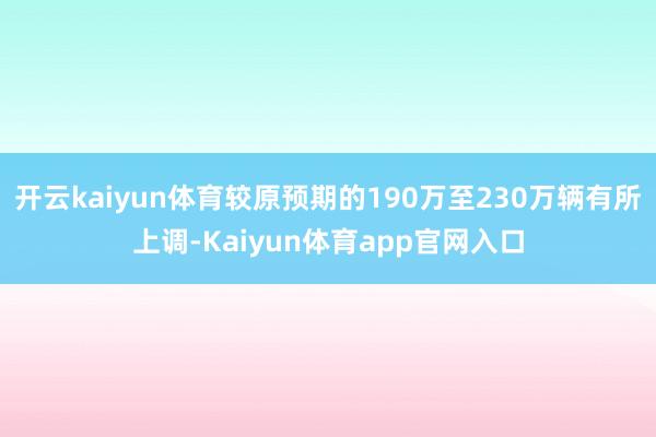 开云kaiyun体育较原预期的190万至230万辆有所上调-Kaiyun体育app官网入口