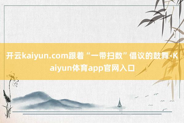 开云kaiyun.com跟着“一带扫数”倡议的鼓舞-Kaiyun体育app官网入口