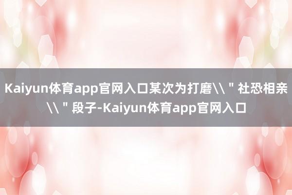Kaiyun体育app官网入口某次为打磨\"社恐相亲\"段子-Kaiyun体育app官网入口