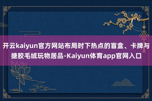 开云kaiyun官方网站布局时下热点的盲盒、卡牌与搪胶毛绒玩物居品-Kaiyun体育app官网入口