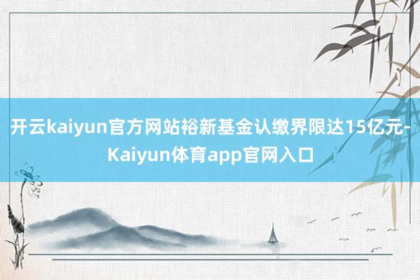 开云kaiyun官方网站裕新基金认缴界限达15亿元-Kaiyun体育app官网入口