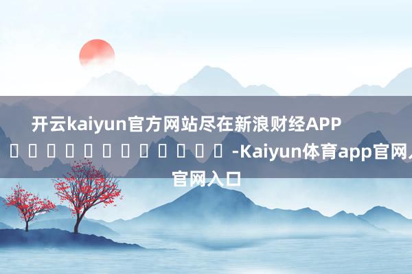 开云kaiyun官方网站尽在新浪财经APP -Kaiyun体育app官网入口