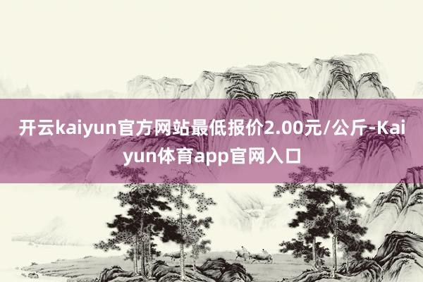 开云kaiyun官方网站最低报价2.00元/公斤-Kaiyun体育app官网入口
