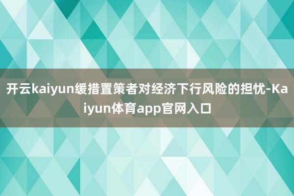 开云kaiyun缓措置策者对经济下行风险的担忧-Kaiyun体育app官网入口