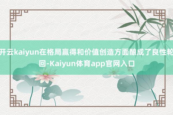 开云kaiyun在格局赢得和价值创造方面酿成了良性轮回-Kaiyun体育app官网入口