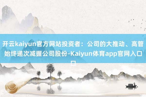 开云kaiyun官方网站投资者:公司的大推动、高管始终递次减握公司股份-Kaiyun体育app官网入口
