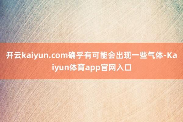 开云kaiyun.com确乎有可能会出现一些气体-Kaiyun体育app官网入口