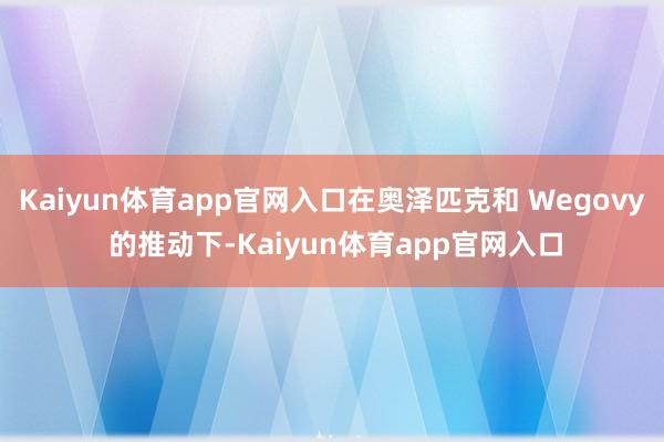 Kaiyun体育app官网入口在奥泽匹克和 Wegovy 的推动下-Kaiyun体育app官网入口