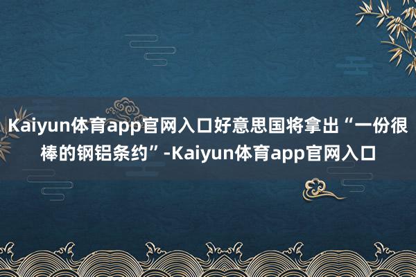 Kaiyun体育app官网入口好意思国将拿出“一份很棒的钢铝条约”-Kaiyun体育app官网入口