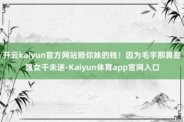 开云kaiyun官方网站赔你妹的钱!因为毛宇那算是强女干未遂-Kaiyun体育app官网入口