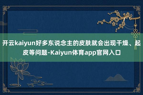 开云kaiyun好多东说念主的皮肤就会出现干燥、起皮等问题-Kaiyun体育app官网入口