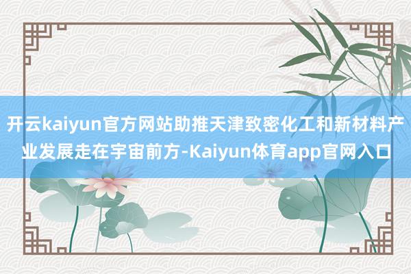开云kaiyun官方网站助推天津致密化工和新材料产业发展走在宇宙前方-Kaiyun体育app官网入口