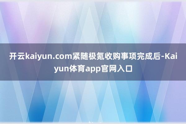 开云kaiyun.com紧随极氪收购事项完成后-Kaiyun体育app官网入口