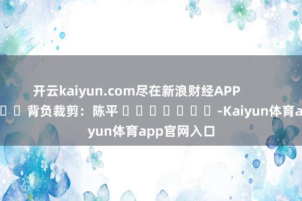 开云kaiyun.com尽在新浪财经APP 背负裁剪:陈平 -Kaiyun体育app官网入口