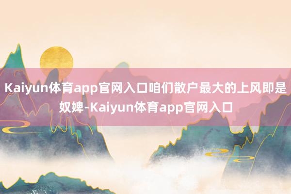 Kaiyun体育app官网入口咱们散户最大的上风即是奴婢-Kaiyun体育app官网入口