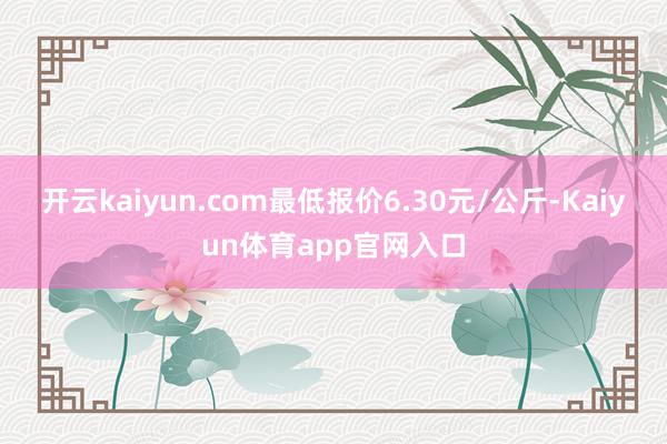开云kaiyun.com最低报价6.30元/公斤-Kaiyun体育app官网入口