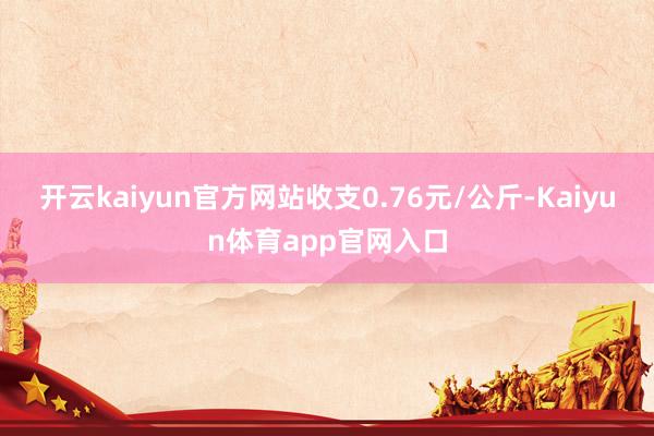 开云kaiyun官方网站收支0.76元/公斤-Kaiyun体育app官网入口