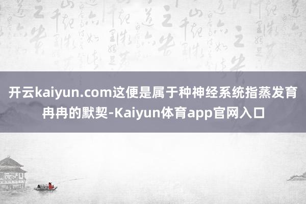 开云kaiyun.com这便是属于种神经系统指蒸发育冉冉的默契-Kaiyun体育app官网入口
