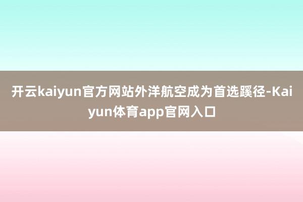 开云kaiyun官方网站外洋航空成为首选蹊径-Kaiyun体育app官网入口