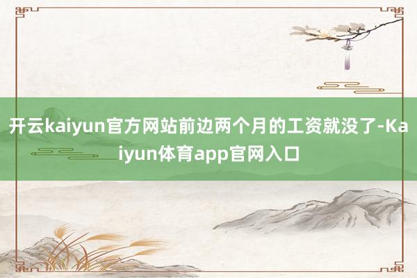 开云kaiyun官方网站前边两个月的工资就没了-Kaiyun体育app官网入口