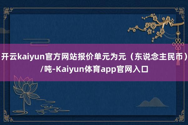 开云kaiyun官方网站报价单元为元(东说念主民币)/吨-Kaiyun体育app官网入口