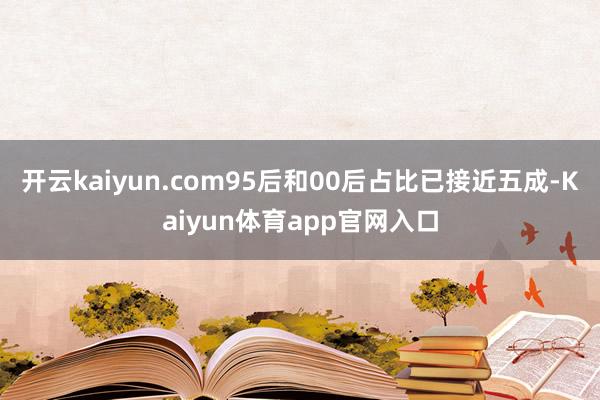 开云kaiyun.com95后和00后占比已接近五成-Kaiyun体育app官网入口