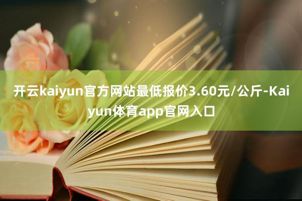 开云kaiyun官方网站最低报价3.60元/公斤-Kaiyun体育app官网入口